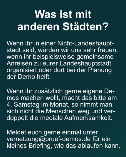 Text: "Was ist mit anderen Städten?   Wenn ihr in einer Nicht-Landeshauptstadt seid, würden wir uns sehr freuen, wenn ihr beispielsweise gemeinsame Anreisen zu eurer Landeshauptstadt organisiert oder dort bei der Planung der Demo helft. Wenn ihr zusätzlich gerne eigene Demos machen wollt, macht das bitte am 4. Samstag im Monat, so nimmt man sich nicht die Menschen weg und verdoppelt die mediale Aufmerksamkeit.   Meldet euch gerne einmal unter vernetzung@pruef-demos.de @pruef-d für ein kleines Briefing, wie das ablaufen kann."