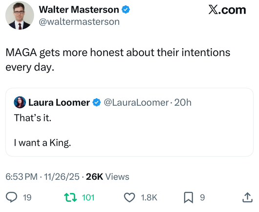 3 Walter Masterson & X.com
VES @waltermasterson
MAGA gets more honest about their intentions
every day.

© Laura Loomer © @LauralLoomer- 20h

That’s iit.

[ want a King.
6:53PM - 11/26/25 - 26K Views
QO 19 tq 101 Q 18K 9 2
