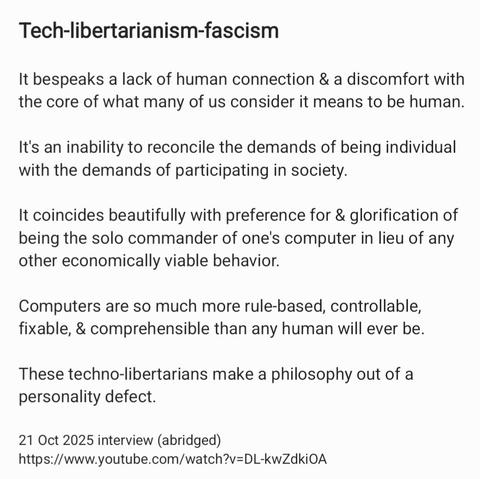 Tech-libertarianism-fascism

It bespeaks a lack of human connection & a discomfort with
the core of what many of us consider it means to be human.
It's an inability to reconcile the demands of being individual
with the demands of participating in society.

It coincides beautifully with preference for & glorification of
being the solo commander of one's computer in lieu of any
other economically viable behavior.

Computers are so much more rule-based, controllable,
fixable, & comprehensible than any human will ever be.
These techno-libertarians make a philosophy out of a
personality defect.

21 Oct 2025 interview (abridged)
https://www.youtube.com/watch?v=DL-kwZdkiOA
