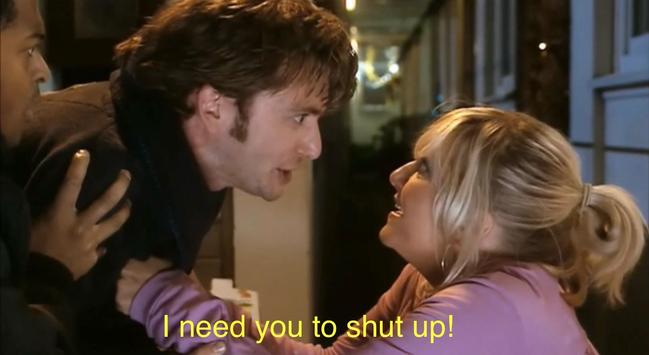 Screenshot from Doctor Who, Season 2, "The Christmas Invasion."

The moment when the Doctor is still regenerating, and needs something that he is trying to articulate while dealing with excruciating physical discomfort.  Jackie Tyler babbles off a list of potential remedies, and the Doctor finally interjects, "I need you to shut up!"