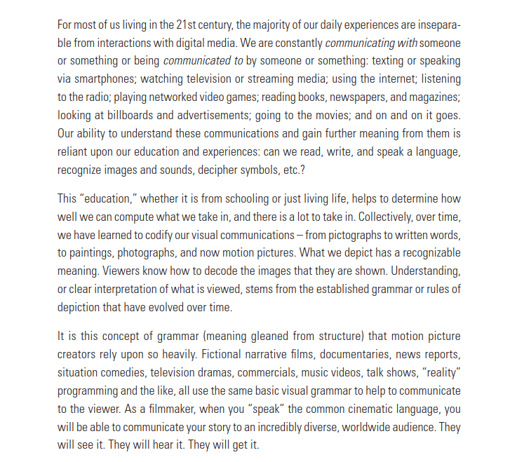 For most of us living in the 21st century, the majority of our daily experiences are inseparable from interactions with digital media. We are constantly communicating with someone or something or being communicated to by someone or something: texting or speaking via smartphones; watching television or streaming media; using the internet; listening to the radio; playing networked video games; reading books, newspapers, and magazines;
looking at billboards and advertisements; going to the movies; and on and on it goes. Our ability to understand these communications and gain further meaning from them is reliant upon our education and experiences: can we read, write, and speak a language, recognize images and sounds, decipher symbols, etc.?
This “education,” whether it is from schooling or just living life, helps to determine how well we can compute what we take in, and there is a lot to take in. Collectively, over time, we have learned to codify our visual communications – from pictographs to written words, to paintings, photographs, and now motion pictures. What we depict has a recognizable
meaning. Viewers know how to decode the images that they are shown. Understanding, or clear interpretation of what is viewed, stems from the established grammar or rules of depiction that have evolved over time.