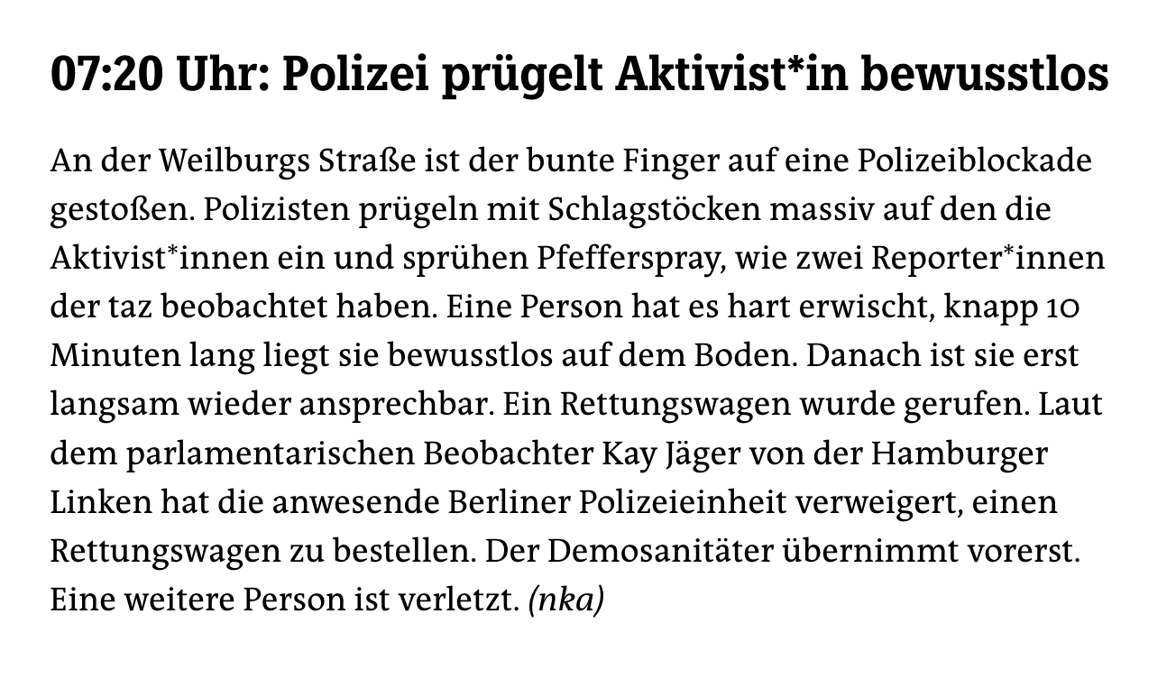 07:20 Uhr: Polizei prügelt Aktivist*in bewusstlos
An der Weilburgs Straße ist der bunte Finger auf eine Polizeiblockade gestoßen. Polizisten prügeln mit Schlagstöcken massiv auf den die Aktivist*innen ein und sprühen Pfefferspray, wie zwei Reporter*innen der taz beobachtet haben. Eine Person hat es hart erwischt, knapp 10 Minuten lang liegt sie bewusstlos auf dem Boden. Danach ist sie erst langsam wieder ansprechbar. Ein Rettungswagen wurde gerufen. Laut dem parlamentarischen Beobachter Kay Jäger von der Hamburger Linken hat die anwesende Berliner Polizeieinheit verweigert, einen Rettungswagen zu bestellen. Der Demosanitäter übernimmt vorerst. Eine weitere Person ist verletzt. (nka)