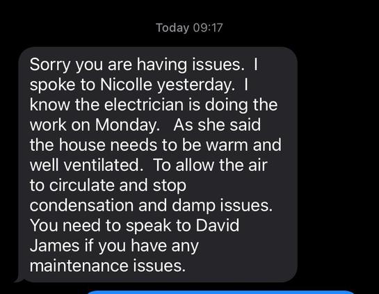 Text reads
Today 09:17
Sorry you are having issues. |
spoke to Nicolle yesterday. |
know the electrician is doing the
work on Monday. As she said
the house needs to be warm and
well ventilated. To allow the air
to circulate and stop
condensation and damp issues.
You need to speak to David
James if you have any
maintenance issues.
