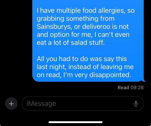 | have multiple food allergies, so

grabbing something from

Sainsburys, or deliveroo is not

and option for me, | can’t even

eat a lot of salad stuff.

All you had to do was say this

last night, instead of leaving me

on read, I'm very disappointed.

Read 09:28

+
