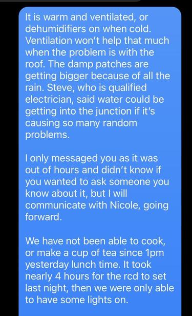 It is warm and ventilated, or
dehumidifiers on when cold.
Ventilation won't help that much
when the problem is with the
roof. The damp patches are
getting bigger because of all the
rain. Steve, who is qualified
electrician, said water could be
getting into the junction if it's
causing so many random
problems.

| only messaged you as it was
out of hours and didn't know if
you wanted to ask someone you
know about it, but | will
communicate with Nicole, going
forward.

We have not been able to cook,
or make a cup of tea since 1pm
yesterday lunch time. It took
nearly 4 hours for the rcd to set
last night, then we were only able
to have some lights on.
