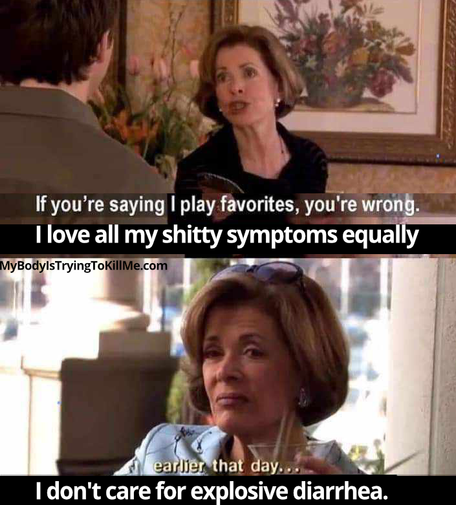 1 - pic of mom from mom from arrested development arguing with her son 'if you're saying i play favorites, you're wrong. i love all my shitty symptoms equally'       

2 - she's grimacing [earlier that day] = i don't care for explosive diarrhea.'