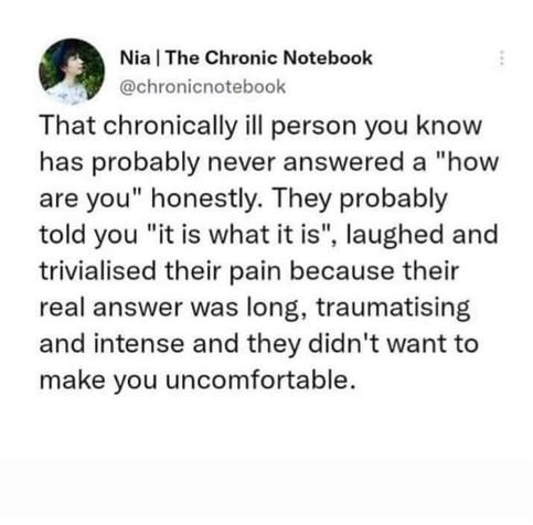 @chronicnotebook - That chronically ill person you know has probably never answered a "how are you" honestly. They probably told you "it is what it is", laughed and trivialised their pain because their real answer was long, traumatising and and intense and they didn't want to make you uncomfortable.