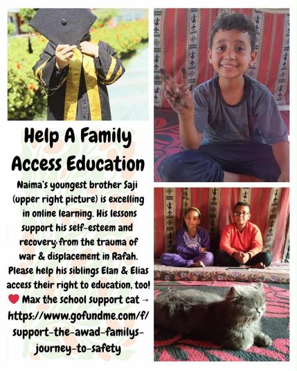 A collage made by Nikolai, a friend of Naeema.

Three pictures: on top, on the left, there's Naeema's graduation picture ; on the right a picture of Saji (Naeema's youngest brother) doing a victory sign ; just below a picture of twins Aylan & Elias (Naeema's younger siblings) and Max the cat (grey cat)

Text on the left says:
Help a Family Access Education
Naima's youngest brother Saji (upper right picture) is excelling in online learning. His lessons support his self-esteem and recovery from the trauma of war & displacement in Rafah. Please help his siblings Elan & Elias acess their right to education, too!
❤️ Max the school support cat →
https://www.gofundme.com/f/upport-the awad-family-journey-to-safety