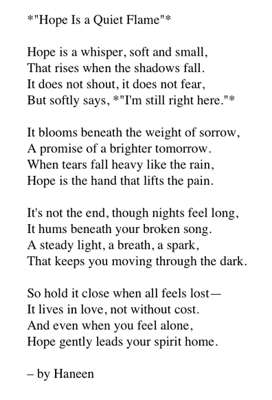 *"Hope Is a Quiet Flame"*

Hope is a whisper, soft and small, 
That rises when the shadows fall. 
It does not shout, it does not fear, 
But softly says, *"I'm still right here."*

It blooms beneath the weight of sorrow, 
A promise of a brighter tomorrow. 
When tears fall heavy like the rain, 
Hope is the hand that lifts the pain.

It's not the end, though nights feel long, 
It hums beneath your broken song. 
A steady light, a breath, a spark, 
That keeps you moving through the dark.

So hold it close when all feels lost— 
It lives in love, not without cost. 
And even when you feel alone, 
Hope gently leads your spirit home.

– by Haneen