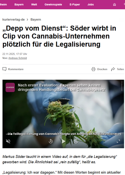 Markus Söder taucht in einem Video auf, in dem für „die Legalisierung“ geworben wird. Die Ähnlichkeit sei „rein zufällig“, heißt es.

„Legalisierung: Ich war dagegen.“ Mit diesen Worten beginnt ein aktueller Werbeclip eines Cannabis-Unternehmens. Darin zu sehen: ein verpixelter und stimmlich verfremdeter Markus Söder, der in den darauf folgenden 25 Sekunden plötzlich für die Legalisierung wirbt: „Das Steuergeld sprudelt, die Polizei wird entlastet, tausende neue Jobs“, sagt die Söder-ähnliche Person in einer Art politischer Rede. Und weiter: „Ich kann ja jetzt wohl schlecht Milliarden an Steuereinnahmen verbieten. Da steh ich ja da, wie der Depp vom Dienst.“ Was hat es mit dem Video auf sich?

