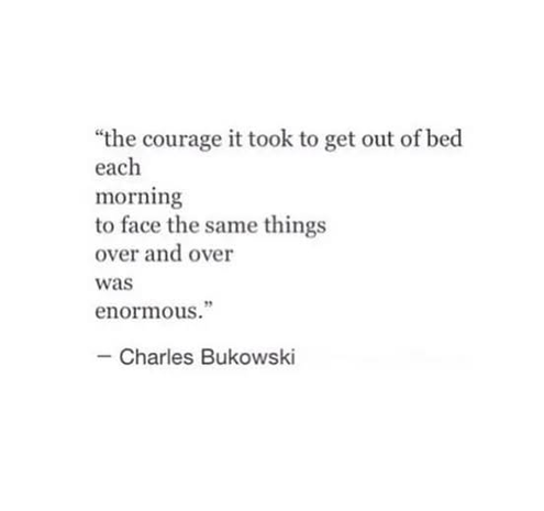 "the courage it took to get get out of bed each morning to face the same things over and over was enormous." -Charles Bukowski