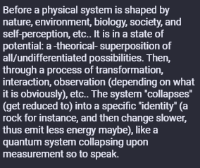 Before a physical system is shaped by nature, environment, biology, society, and self-perception, etc.. It is in a state of potential: a -theorical- superposition of all/undifferentiated possibilities. Then, through a process of transformation, interaction, observation (depending on what it is obviously), etc.. The system "collapses" (get reduced to) into a specific "identity" (a rock for instance, and then change slower, thus emit less energy maybe), like a quantum system collapsing upon measurement so to speak.