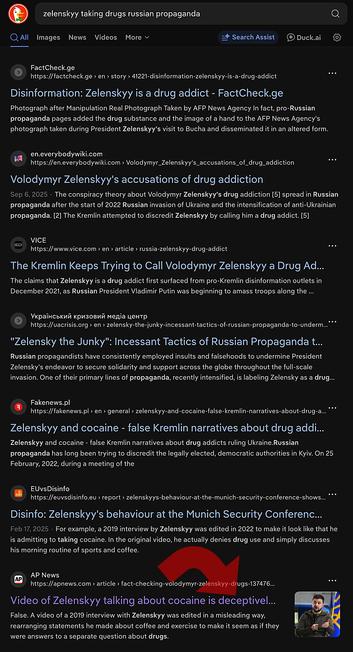 AP 2022
Video of Zelenskyy talking about cocaine is deceptively edited

THE FACTS: A deceptively edited video that appears to show Zelenskyy admitting that he uses cocaine has circulated widely on social media in recent days.

According to English subtitles in the video, the interviewer asks Zelenskyy what he thinks about cocaine. Zelenskyy responds by saying, “Awesome! Awesome!” and “Seriously! This is energy for the whole day. At 7 a.m. I got up. Took a walk with the dog. And I do snort drugs. This is the mode. I live in it!”

One Twitter user who posted the video wrote on April 19, “Video Emerges Of Ukraine’s President Zelensky Allegedly Praising Cocaine.” The video in the post has been viewed more than 41,000 times.
https://apnews.com/article/fact-checking-volodymyr-zelenskyy-drugs-137476901035



Check this BS image, shocking fake image made in 2022 (pre AI tech)
https://factcheck.ge/en/story/41221-disinformation-zelenskyy-is-a-drug-addict