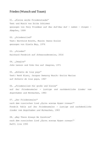 Frieden (Wunsch und Traum)


01. „Kleine weiße Friedenstaube“
Text und Musik von Erika Schirmer
gesungen von Pery Friedman auf Bau Auf-Bau Auf - Leben · Singen · Kämpfen, 1999

02. „Friedenslied“
Text: Berthold Brecht, Musik: Hanns Eisler
gesungen von Gisela May, 1976

03. „Frieden“
Rainhard Fendrich auf Schwarzoderweiss, 2016

04. „Imagine“
John Lennon und Yoko Ono auf Imagine, 1971

05. „Enfants de tous pays“
Text: René Blanc, Jacques Demarny Musik: Enrico Macias
auf Enfants de tous pays, 1967

06. „Friedenslied für große und kleine“
auf Der Friedensmaler - Lustige und nachdenkliche Lieder vom Angsthaben und Mutmachen, 1983

07. „Der Friedensmaler“
nach dem russischen Lied „Пусть всегда будет солнце!“
Fredrik Vahle auf Der Friedensmaler - Lustige und nachdenkliche Lieder vom Angsthaben und Mutmachen, 1983

08. „May There Always Be Sunshine“
nach dem russischen Lied „Пусть всегда будет солнце!“
Raffi live 1993
