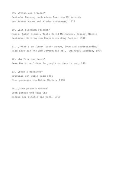09. „Traum vom Frieden“
Deutsche Fassung nach einem Text von Ed Mccurdy
von Hannes Wader auf Wieder unterwegs, 1979

10. „Ein bisschen Frieden“
Musik: Ralph Siegel, Text: Bernd Meinunger, Gesang: Nicole
deutscher Beitrag zum Eurovision Song Contest 1982

11. „(What’s so funny ‘bout) peace, love and understanding“
Nick Lowe auf The New Favourites of... Brinsley Schwarz, 1974

12. „La Paix sur terre“
Jean Ferrat auf Dans la jungle ou dans le zoo, 1991

13. „From a distance“
Original von Julie Gold 1985
Hier gesungen von Bette Midler, 1990

14. „Give peace a chance“
John Lennon und Yoko Ono
Single der Plastic Ono Band, 1969