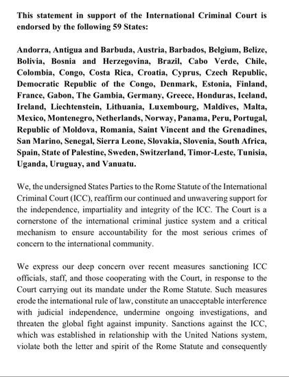 This statement in support of the ICC is endorsed by the following 59 States: Andorra, Antigua & Barbuda, Austria, Barbados, Belgium, Belize, Bolivia, Bosnia & Herzegovina, Brazil, Cabo Verde, Chile, Colombia, Congo, Costa Rica, Croatia, Cyprus, Czech Republic, Democratic Republic of the Congo, Denmark, Estonia, Finland, France, Gabon, The Gambia, Germany, Greece, Honduras, Iceland, Ireland, Liechtenstein, Lithuania, Luxembourg, Maldives, Malta, Mexico, Montenegro, Netherlands, Norway, Panama, Peru, Portugal, …Moldova, Romania, Saint Vincent & the Grenadines, San Marino, Senegal, Sierra Leone, Slovakia, Slovenia, South Africa, Spain, State of Palestine, Sweden, Switzerland, Timor-Leste, Tunisia, Uganda, Uruguay, & Vanuatu. 
We, the undersigned States Parties to the Rome Statute of the … (ICC), reaffirm our continued & unwavering support for the independence, impartiality & integrity of the ICC. …. We express our deep concern over recent measures sanctioning ICC officials, staff, and those cooperating with the Court, in response to the Court carrying out its mandate under the Rome Statute. Such measures erode the international rule of law, constitute an unacceptable interference with judicial independence, undermine ongoing investigations, and threaten the global fight against impunity. Sanctions against the ICC, which was established in relationship with the UN system, violate both the letter and spirit of the Rome Statute and consequently