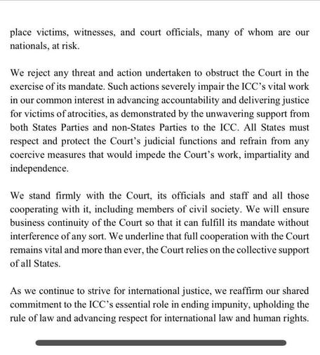 place victims, witnesses, and court officials, many of whom are our nationals, at risk. We reject any threat and action undertaken to obstruct the Court in the exercise of its mandate. Such actions severely impair the ICC's vital work in our common interest in advancing accountability and delivering justice for victims of atrocities, as demonstrated by the unwavering support from both States Parties and non-States Parties to the ICC. All States must respect and protect the Court's judicial functions and refrain from any coercive measures that would impede the Court's work, impartiality and independence. We stand firmly with the Court, its officials and staff and all those cooperating with it, including members of civil society. We will ensure business continuity of the Court so that it can fulfill its mandate without interference of any sort. We underline that full cooperation with the Court remains vital and more than ever, the Court relies on the collective support of all States. As we continue to strive for international justice, we reaffirm our shared commitment to the ICC's essential role in ending impunity, upholding the rule of law and advancing respect for international law and human rights.