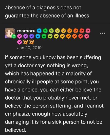 absence of a diagnosis does not guarantee the absence of an illness - mamoru -  if someone you know has oeen been suffering yet a doctor says nothing is wrong, which has happened to a majority of chronically ill people at some point, you have a choice. you can either believe doctor that you probably never met, or the person suffering. and I cannot emphasize enough how absolutely damaging it is for a sick person to not be believed. the believe