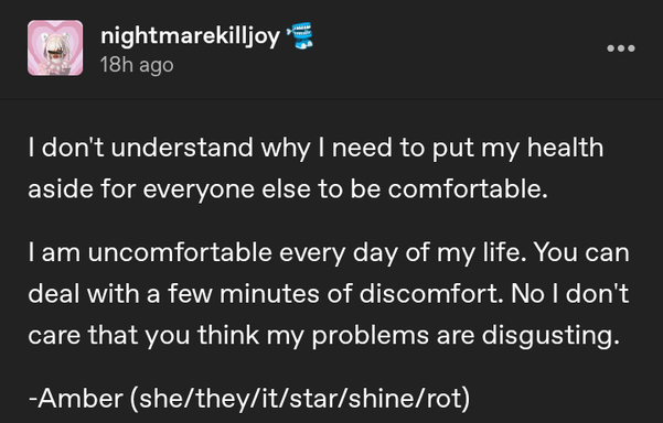 nightmarekilljoy on tumblr - I don't understand why I need to put my health aside for everyone else to be comfortable. I am uncomfortable every day of my life. You can deal with a few minutes of discomfort. No I don't care that you think my problems are disgusting. -Amber (she/they/it/star/shine/rot) star/