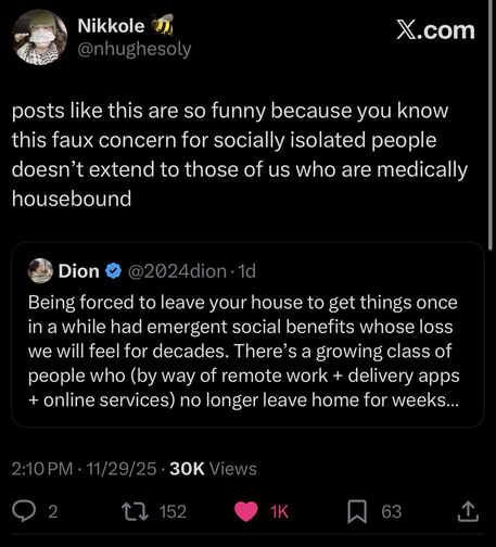 OP reads: Dion @2024dion Being forced to leave your house to get things once in a while had emergent social benefits whose loss we will feel for decades. There's a growing class of people who (by way of remote work + delivery apps + online services) no longer leave home for weeks.  Retweeted by Nikkole @nhughesoly who said: posts like this are so funny because you know this faux concern for socially isolated people doesn't extend to those of us who are medically housebound