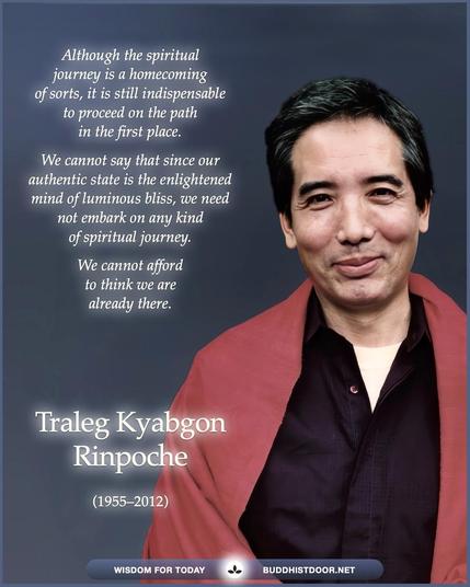 Buddhistdoor Quote for Today: Although the spiritual journey is a homecoming of sorts, it is still indispensable to proceed on the path in the first place. We cannot say that since our authentic state is the enlightened mind of luminous bliss, we need not embark on any kind of spiritual journey. We cannot afford to think we are already there. — Traleg Kyabgon Rinpoche (1955–2012)