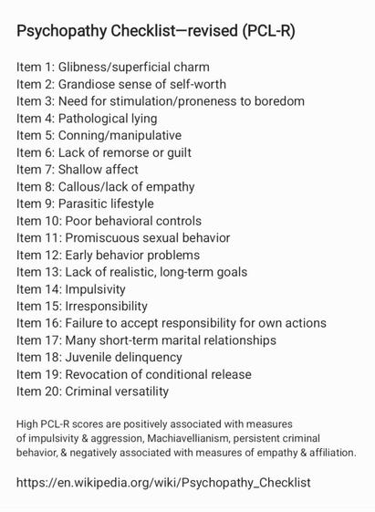 Psychopathy Checklist—revised (PCL-R)
Item 1: Glibness/superficial charm
Item 2: Grandiose sense of self-worth
Item 3: Need for stimulation/proneness to boredom
Item 4: Pathological lying
Item 5: Conning/manipulative
Item 6: Lack of remorse or guilt
Item 7: Shallow affect
Item 8: Callous/lack of empathy
Item 9: Parasitic lifestyle
Item 10: Poor behavioral controls
Item 11: Promiscuous sexual behavior
Item 12: Early behavior problems
Item 13: Lack of realistic, long-term goals
Item 14: Impulsivity
Item 15: Irresponsibility
Item 16: Failure to accept responsibility for own actions
Item 17: Many short-term marital relationships
Item 18: Juvenile delinquency
Item 19: Revocation of conditional release
Item 20: Criminal versatility
High PCL-R scores are positively associated with measures
of impulsivity & aggression, Machiavellianism, persistent criminal
behavior, & negatively associated with measures of empathy & affiliation.
https://en.wikipedia.org/wiki/Psychopathy_Checklist