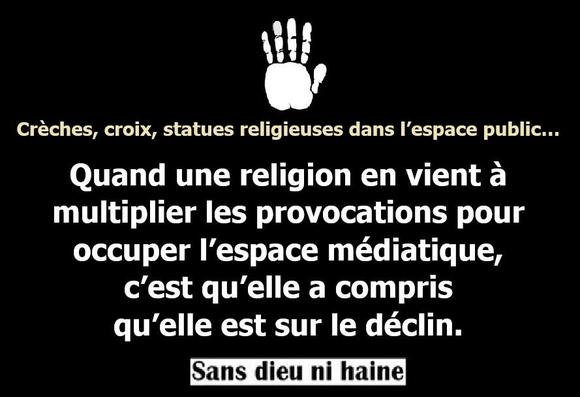 Créches, croix, statues religieuses dans I'espace public...
Quand une religion en vient a
multiplier les provocations pour
occuper I'espace médiatique,
c'est qu'elle a compris
qu'elle est sur le déclin.