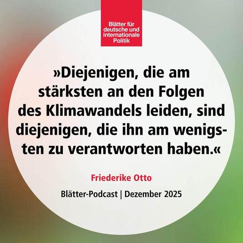 »Diejenigen, die am 
stärksten an den Folgen 
des Klimawandels leiden, sind diejenigen, die ihn am wenigsten zu verantworten haben.«

Friederike Otto
Blätter-Podcast | Dezember 2025