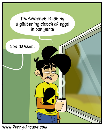 Penny Arcade Web Comic.
Gabe is holding a cup of coffee and looking out of the window.

Gabe: Tim Sweeney is laying a glistening clutch of eggs in our yard!
Tycho (from out of frame): God dammit.
