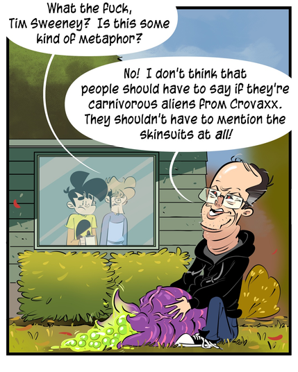 Gabe and Tycho are watching Tim Sweeney lay a clutch of wet green eggs from his purple abdomen.
Tycho: What the fuck, Tim Sweeney? Is this some kind of metaphor?
Tim Sweeney: No! I don't think that people should have to say if they're carnivorous aliens from Crovaxx. They shouldn't have to Mention the skinsuits at all!