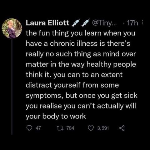 Laura Elliott @Tiny...the fun thing you learn when you have a chronic illness is there's really no such thing as mind over matter in the way healthy people extent think it. you can to an distract yourself from some symptoms, but once you get sick you realise you can't actually will your body to work