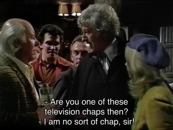 Jon Pertwee episode. The Doctor is in a dim country pub in England, full of exceedingly British men wearing tweed coats with hair in various states of baldness and drinking beer. They’re looking curiously at the Doctor and Jo, for obvious reasons. One says, “Are you one of those television chaps then?” The Doctor says Pertweely, “I am no sort of chap, sir!”