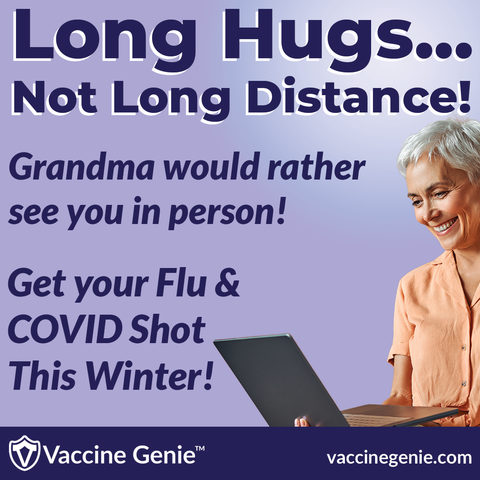 A picture of an older woman with the words, “Long hugs… not long distance!”
Grandma would rather see you in person!
Get your Flu & COVID Shot This Winter!
Vaccine Genie™
vaccinegenie.com