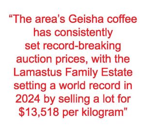 “The area's Geisha coffee
has consistently
set record-breaking
auction prices, with the
Lamastus Family Estate
setting a world record in
2024 by selling a lot for
$13,518 per kilogram”