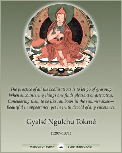 Buddhistdoor Quote for Today: The practice of all the bodhisattvas is to let go of grasping / When encountering things one finds pleasant or attractive, / Considering them to be like rainbows in the summer skies— / Beautiful in appearance, yet in truth devoid of any substance. — Gyalsé Ngulchu Tokmé (1297–1371)