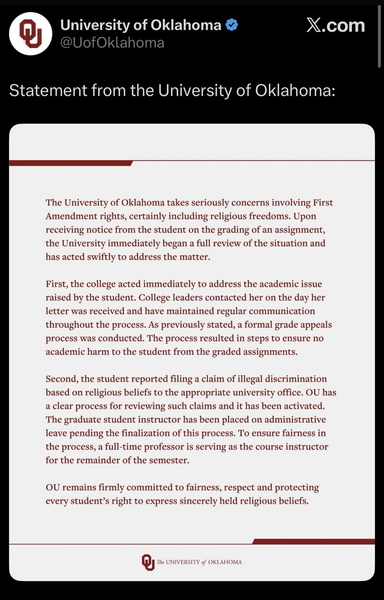 A tweet from University of Oklahoma & @UofOklahoma Statement from the University of Oklahoma: The University of Oklahoma takes seriously concerns involving First Amendment rights, certainly including religious freedoms. Upon receiving notice from the student on the grading of an assignment, the University immediately began a full review of the situation and has acted swiftly to address the matter. First, the college acted immediately to address the academic issue raised by the student. College leaders contacted her on the day her letter was received and have maintained regular communication throughout the process. As previously stated, a formal grade appeals process was conducted. The process resulted in steps to ensure no academic harm to the student from the graded assignments. Second, the student reported filing a claim of illegal discrimination based on religious beliefs to the appropriate university office. OU has a clear process for reviewing such claims and it has been activated. The graduate student instructor has been placed on administrative leave pending the finalization of this process. To ensure fairness in the process, a full-time professor is serving as the course instructor for the remainder of the semester. OU remains firmly committed to fairness, respect and protecting every student's right to express sincerely held religious beliefs.
