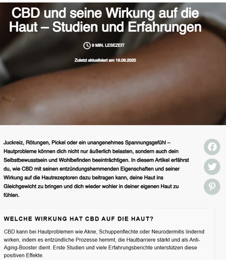 Welche Wirkung hat CBD auf die Haut?
CBD kann bei Hautproblemen wie Akne, Schuppenflechte oder Neurodermitis lindernd wirken, indem es entzündliche Prozesse hemmt, die Hautbarriere stärkt und als Anti-Aging-Booster dient. Erste Studien und viele Erfahrungsberichte unterstützen diese positiven Effekte.

Das Wichtigste im Überblick:
🌿 Entzündungshemmung: CBD reduziert Hautentzündungen und unterstützt die Regeneration der Hautbarriere.

🧬 Interaktion mit Rezeptoren: Es beeinflusst das Endocannabinoid-System der Haut, reguliert Talgproduktion und Immunprozesse – hilfreich gegen Akne und Reizungen.

⏳ Anti-Aging & Regeneration: Dank antioxidativer Wirkung wirkt CBD Hautalterung entgegen und fördert ein frischeres Hautbild.

😌 Beruhigung sensibler Haut: Besonders bei gereizter, trockener oder schuppiger Haut kann CBD lindernd wirken – z. B. bei Rötungen oder Neurodermitis.

👥 Erfahrungen: Viele Anwender berichten von klarerer, beruhigter Haut durch äußerliche und/oder orale Anwendung.