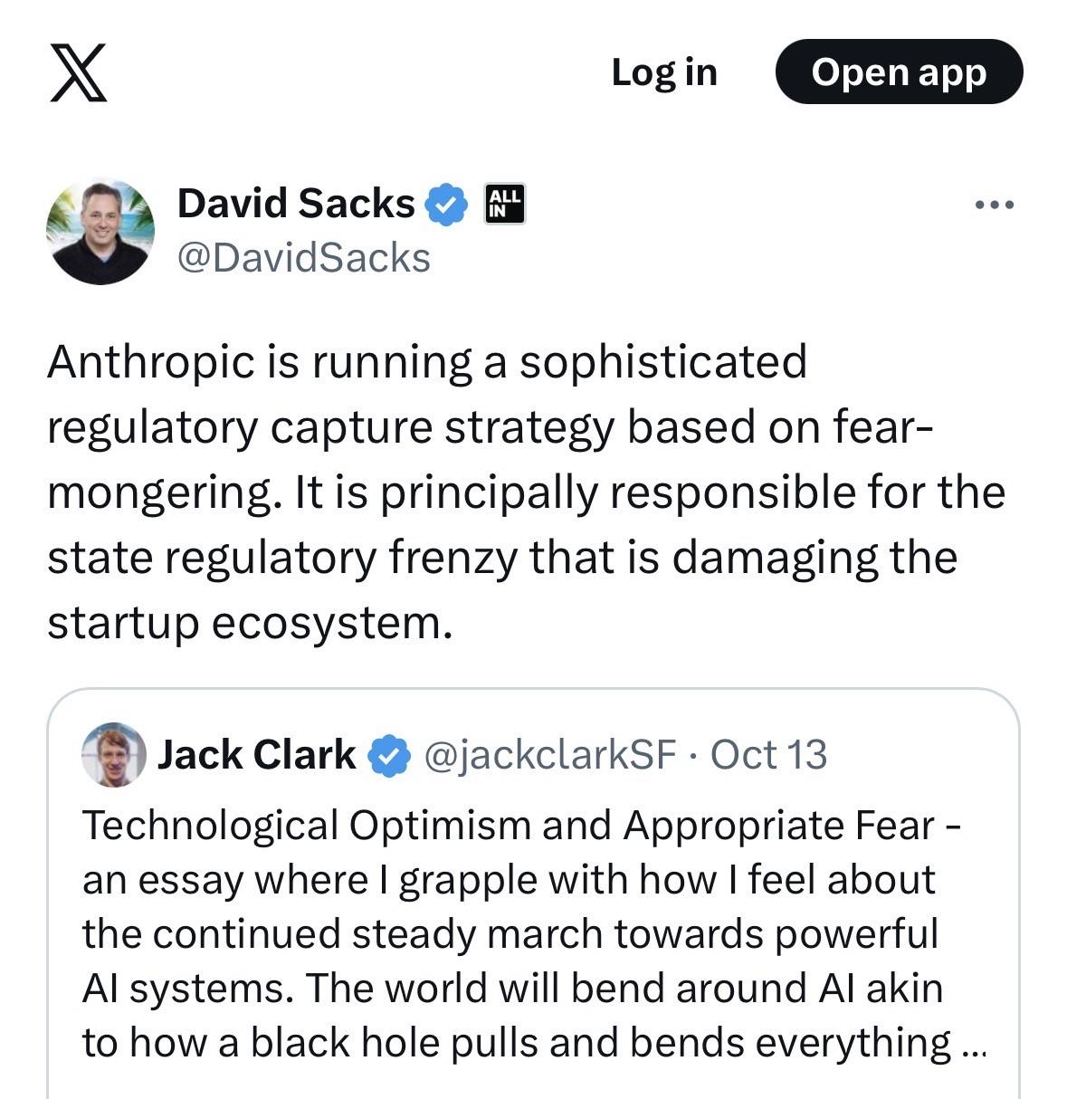 L David Sacks Y @DavidSacks Anthropic is running a sophisticated regulatory capture strategy based on fear-mongering. It is principally responsible for the state regulatory frenzy that is damaging the startup ecosystem. Jack Clark 2 @jackclarkSF • Oct 13 Technological Optimism and Appropriate Fear - an essay where I grapple with how I feel about the continued steady march towards powerful Al systems. The world will bend around Al akin to how a black hole pulls and bends everything ...