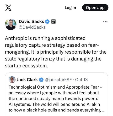 
L
David Sacks Y @DavidSacks
Anthropic is running a sophisticated regulatory capture strategy based on fear-mongering. It is principally responsible for the state regulatory frenzy that is damaging the startup ecosystem.

Jack Clark 2 @jackclarkSF • Oct 13
Technological Optimism and Appropriate Fear - an essay where I grapple with how I feel about the continued steady march towards powerful Al systems. The world will bend around Al akin to how a black hole pulls and bends everything ...
