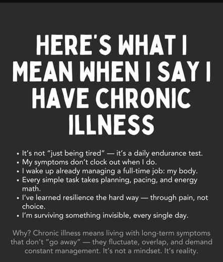 Here's what I mean when i say i have a chronic illness - It's not "just being tired" it's a daily endurance test. •My symptoms don't clock out when do. |wake up already managing a full-time job: my body. Every simple task takes planning, pacing, and energy math. .' learned resilience the hard way choice. .I'm surviving something invisible, every single day. through pain, not Why? Chronic illness means living with long-term symptoms that don't ס' away" they fluctuate, overlap, and demand constant management. It's not a mindset. t's reality.‎