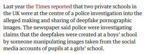 Last year the Times reported that two private schools in
the UK were at the centre of a police investigation into the
alleged making and sharing of deepfake pornographic
images. The newspaper said police were investigating
claims that the deepfakes were created at a boys’ school
by someone manipulating images taken from the social
media accounts of pupils at a girls’ school.
