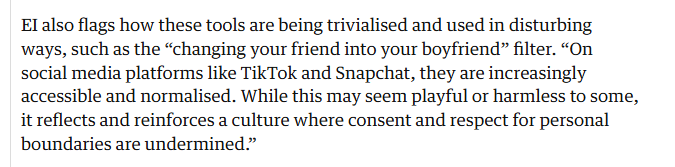 El also flags how these tools are being trivialised and used in disturbing
ways, such as the “changing your friend into your boyfriend” filter. “On
social media platforms like TikTok and Snapchat, they are increasingly
accessible and normalised. While this may seem playful or harmless to some,
it reflects and reinforces a culture where consent and respect for personal
boundaries are undermined.”
