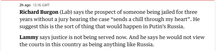 2hago 1316 GMT
Richard Burgon (Lab) says the prospect of someone being jailed for three
years without a jury hearing the case “sends a chill through my heart”. He
suggest this is the sort of thing that would happen in Putin's Russia.
Lammy says justice is not being served now. And he says he would not view
the courts in this country as being anything like Russia.