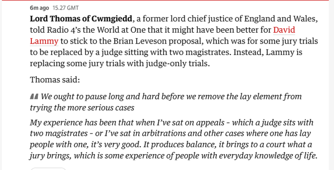 6mago 15.27 GMT
Lord Thomas of Cwmgiedd, a former lord chief justice of England and Wales,
told Radio 4’s the World at One that it might have been better for David
Lammy to stick to the Brian Leveson proposal, which was for some jury trials
to be replaced by a judge sitting with two magistrates. Instead, Lammy is
replacing some jury trials with judge-only trials.
Thomas said:
44 We ought to pause long and hard before we remove the lay element from
trying the more serious cases
My experience has been that when I've sat on appeals - which a judge sits with
two magistrates - or I've sat in arbitrations and other cases where one has lay
people with one, it’s very good. It produces balance, it brings to a court what a
jury brings, which is some experience of people with everyday knowledge of life.