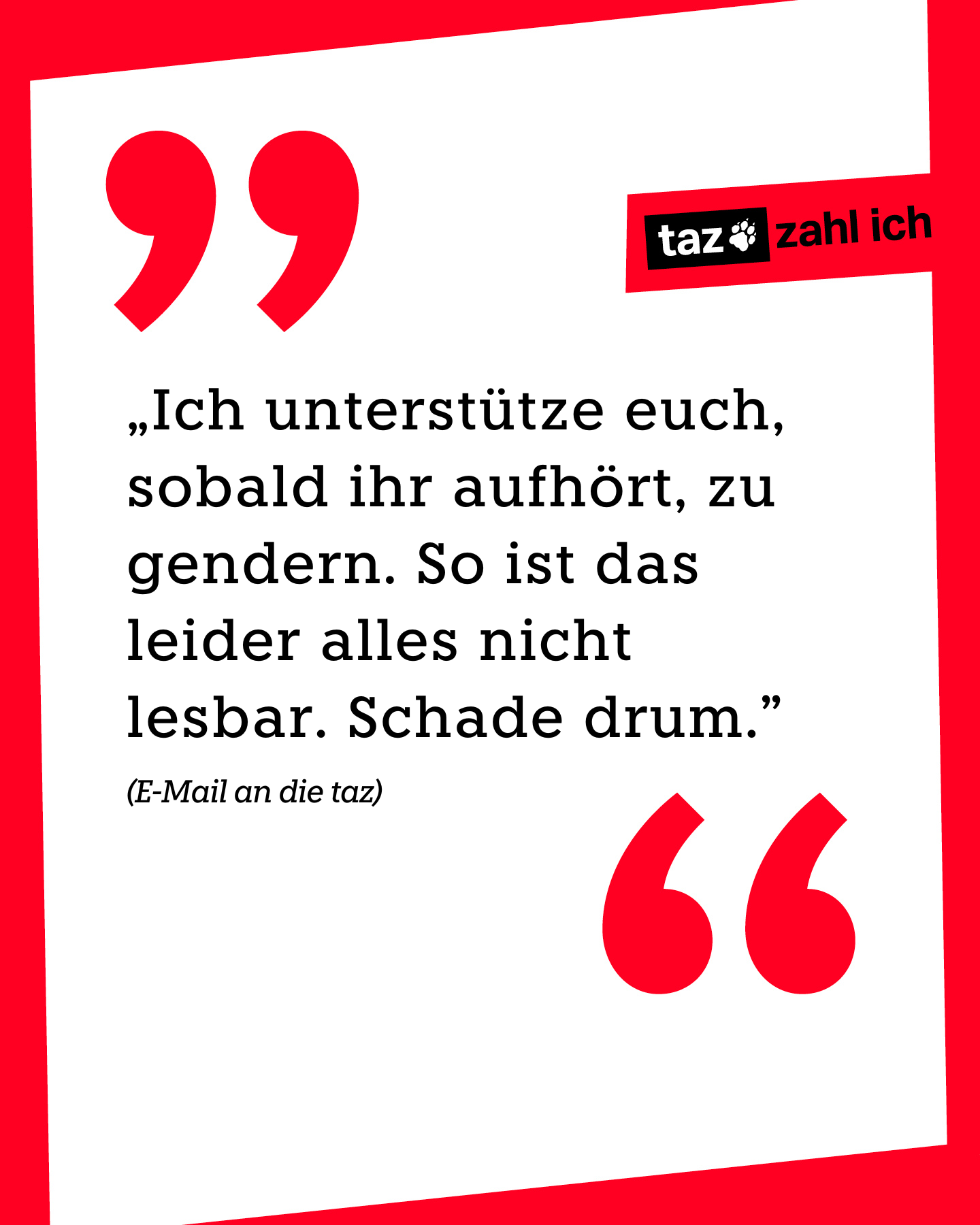 „Ich unterstütze euch, sobald ihr aufhört, zu gendern. So ist das leider alles nicht lesbar. Schade drum.” (E-Mail an die taz)