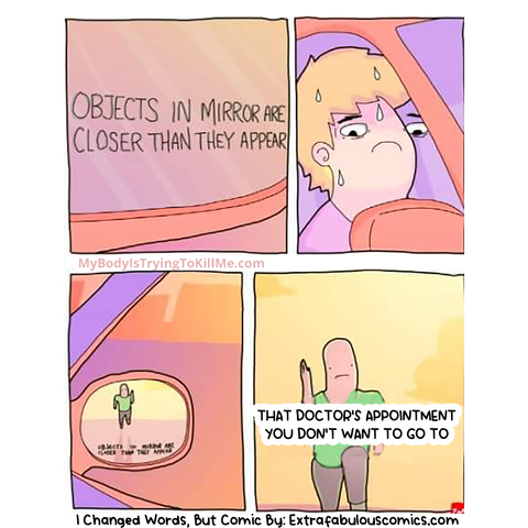 4 panel comic

1st panel: a close-up of rearview mirror "objects in mirror are closer than they appear"

2nd panel: driver is sweating and nervous

3rd panel: you see someone running in the rearview mirror

4th panel: the guy is really close now and it says "that doctor's appointment you don't want to go to"