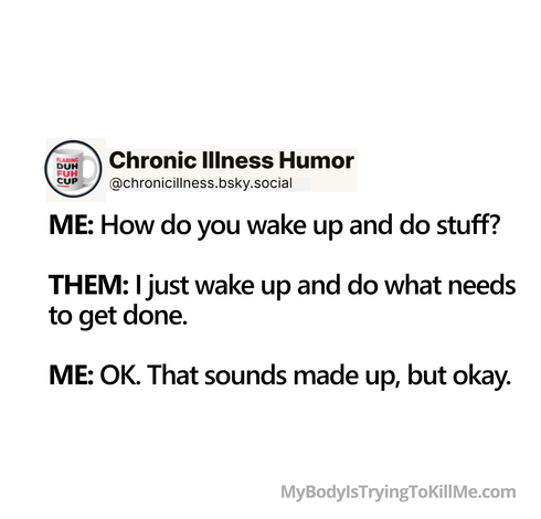 ME: How do you wake up and do stuff?         

THEM: just wake up and do what needs to get done.       

ME: OK. That sounds made up, but okay.    

MyBodyIsTryingToKillMe.com