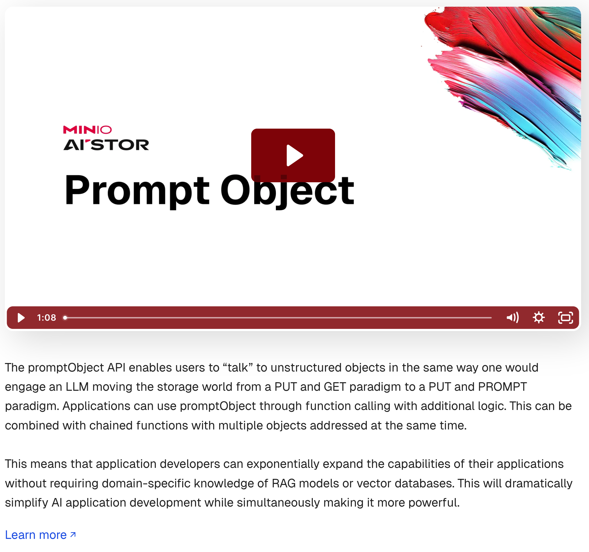 The promptObject API enables users to “talk” to unstructured objects in the same way one would engage an LLM moving the storage world from a PUT and GET paradigm to a PUT and PROMPT paradigm. Applications can use promptObject through function calling with additional logic. This can be combined with chained functions with multiple objects addressed at the same time.
This means that application developers can exponentially expand the capabilities of their applications without requiring domain-specific knowledge of RAG models or vector databases. This will dramatically simplify AI application development while simultaneously making it more powerful.