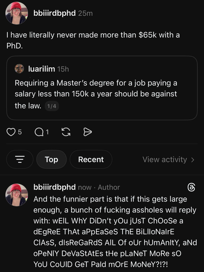 bbilirdbphd 25m I have literally never made more than $65k with a PhD. luarilim 15h Requiring a Master's degree for a job paying a salary less than 150k a year should be against the law. 1/4  bbiiirdbphd now • Author And the funnier part is that if this gets large enough, a bunch of fucking assholes will reply with: wEIL Why DiDn't yOu jUsT ChOoSe a dEgReE ThAt aPpEaSeS ThE BiLlloNalrE CIAsS, disReGaRdS AIL Of oUr hUmAnItY, aNd oPeNIY DeVaStAtEs tHe pLaNeT MoRe sO YoU CoUID GeT Pald mOrE MoNeY?!?!