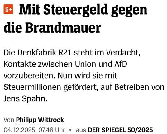 Headline-Screenshot zum im Tröt verlinkten Artikel 

Mit Steuergeld gegen die Brandmauer
Die Denkfabrik R21 steht im Verdacht, Kontakte zwischen Union und AfD vorzubereiten. Nun wird sie mit Steuermillionen gefördert, auf Betreiben von Jens Spahn.

Von Philipp Wittrock
04.12.2025, 07.48 Uhr • aus DER SPIEGEL 50/2025